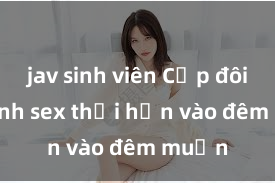jav sinh viên Cặp đôi gái xinh sex thổi hồn vào đêm muộn