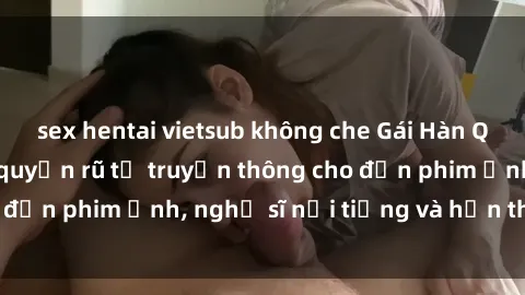 sex hentai vietsub không che Gái Hàn Quốc: Sức hút đầy quyến rũ từ truyền thông cho đến phim ảnh, nghệ sĩ nổi tiếng và hơn thế nữa!