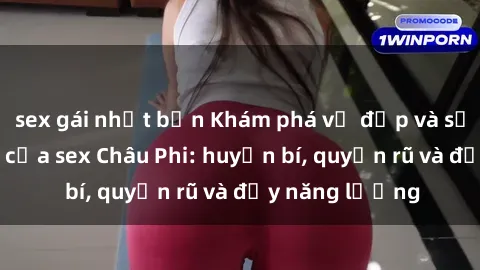 sex gái nhật bản Khám phá vẻ đẹp và sức hút đặc biệt của sex Châu Phi: huyền bí, quyến rũ và đầy năng lượng