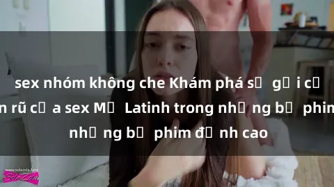 sex nhóm không che Khám phá sự gợi cảm và quyến rũ của sex Mỹ Latinh trong những bộ phim đỉnh cao