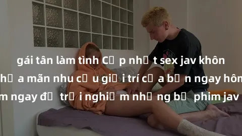 gái tân làm tình Cập nhật sex jav không che mới nhất - Thỏa mãn nhu cầu giải trí của bạn ngay hôm nay! Xem ngay để trải nghiệm những bộ phim jav chất lượng, cực kỳ hấp dẫn.