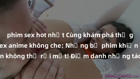 phim sex hot nhất Cùng khám phá thế giới hấp dẫn của sex anime không che: Những bộ phim khiến bạn không thể rời mắt! Điểm danh những tác phẩm hot nhất hiện nay!