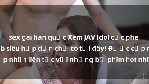 sex gái hàn quốc Xem JAV Idol cực phê với phụ đề Vietsub siêu hấp dẫn chỉ có tại đây! Được cập nhật liên tục với những bộ phim hot nhất, độc đáo nhất.