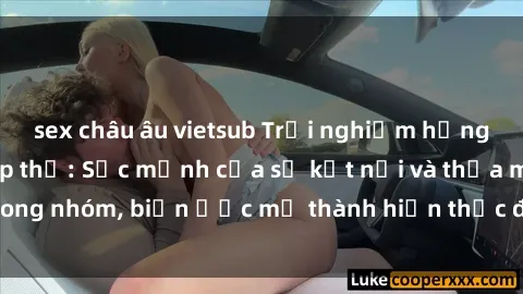 sex châu âu vietsub Trải nghiệm hưng phấn với sex tập thể: Sức mạnh của sự kết nối và thỏa mãn trong nhóm, biến ước mơ thành hiện thực để tận hưởng khoái cảm.