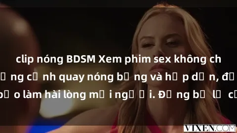 clip nóng BDSM Xem phim sex không che miễn phí với những cảnh quay nóng bỏng và hấp dẫn, đảm bảo làm hài lòng mọi người. Đừng bỏ lỡ cơ hội thưởng thức ngay!