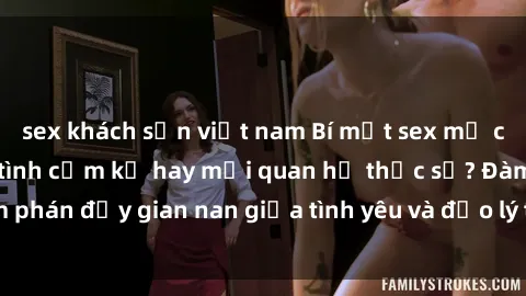 sex khách sạn việt nam Bí mật sex mẹ con Việt Nam: Cuộc tình cấm kỵ hay mối quan hệ thực sự? Đàm phán đầy gian nan giữa tình yêu và đạo lý trong xã hội hiện đại.
