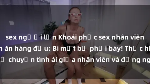 sex người lớn Khoái phục sex nhân viên nhà hàng tại quán ăn hàng đầu: Bí mật bị phơi bày! Thực hư chuyện tình ái giữa nhân viên và đồng nghiệp được tìm hiểu.