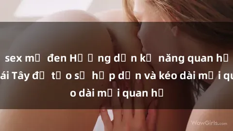 sex mỹ đen Hướng dẫn kỹ năng quan hệ với gái Tây để tạo sự hấp dẫn và kéo dài mối quan hệ