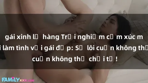 gái xinh lộ hàng Trải nghiệm cảm xúc mới mẻ khi làm tình với gái đẹp: Sự lôi cuốn không thể chối từ!