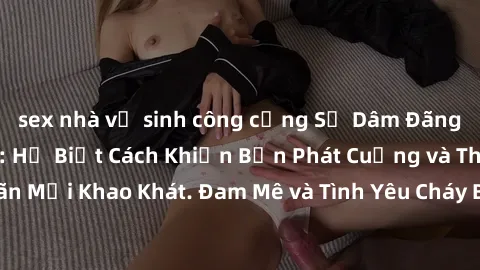 sex nhà vệ sinh công cộng Sự Dâm Đãng Của Gái Việt Nam: Họ Biết Cách Khiến Bạn Phát Cuồng và Thỏa Mãn Mọi Khao Khát. Đam Mê và Tình Yêu Cháy Bỏng Trên Đôi Môi Dâm Đãng!