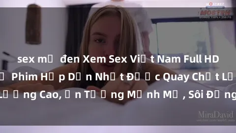 sex mỹ đen Xem Sex Việt Nam Full HD, Đón Xem Những Bộ Phim Hấp Dẫn Nhất Được Quay Chất Lượng Cao, Ấn Tượng Mạnh Mẽ, Sôi Động Không Thể Bỏ Lỡ!