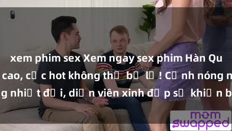 xem phim sex Xem ngay sex phim Hàn Quốc Vietsub đỉnh cao, cực hot không thể bỏ lỡ! Cảnh nóng nhiệt đới, diễn viên xinh đẹp sẽ khiến bạn phải mãn nhãn!