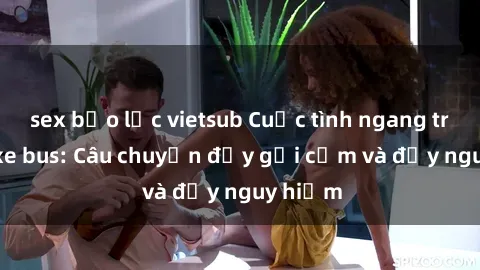 sex bạo lực vietsub Cuộc tình ngang trái trên xe bus: Câu chuyện đầy gợi cảm và đầy nguy hiểm