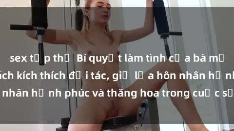 sex tập thể Bí quyết làm tình của bà mẹ Việt Nam: Học cách kích thích đối tác, giữ lửa hôn nhân hạnh phúc và thăng hoa trong cuộc sống tình dục.