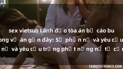 sex vietsub Lãnh đạo tòa án bị cáo buộc bạo dâm sex trong vụ án gần đây: Sự phẫn nộ và yêu cầu trừng phạt nặng nề từ cộng đồng