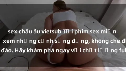 sex châu âu vietsub Tải phim sex miễn phí ngay hôm nay để xem những cảnh sống động, không che độc đáo. Hãy khám phá ngay với chất lượng full HD và không giới hạn!