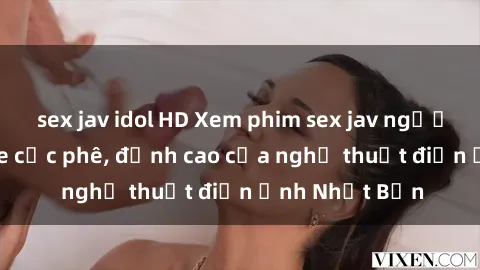 sex jav idol HD Xem phim sex jav người lớn không che cực phê, đỉnh cao của nghệ thuật điện ảnh Nhật Bản