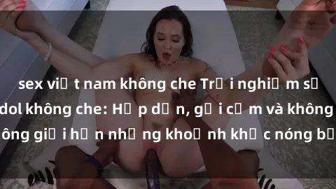 sex việt nam không che Trải nghiệm sướng mắt với JAV Idol không che: Hấp dẫn, gợi cảm và không giới hạn những khoảnh khắc nóng bỏng chỉ có tại đây!