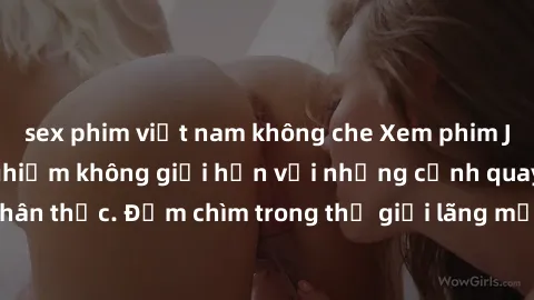sex phim việt nam không che Xem phim JAV full HD: Trải nghiệm không giới hạn với những cảnh quay sắc nét, chân thực. Đắm chìm trong thế giới lãng mạn đầy kích thích của người lớn.