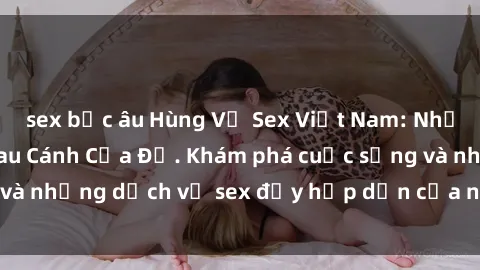sex bắc âu Hùng Vỹ Sex Việt Nam: Những Bí Mật Đằng Sau Cánh Cửa Đỏ. Khám phá cuộc sống và những dịch vụ sex đầy hấp dẫn của người Việt Nam.