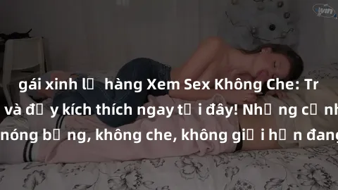 gái xinh lộ hàng Xem Sex Không Che: Trải nghiệm mới lạ và đầy kích thích ngay tại đây! Những cảnh quay nóng bỏng, không che, không giới hạn đang chờ đón bạn. Đừng bỏ lỡ!