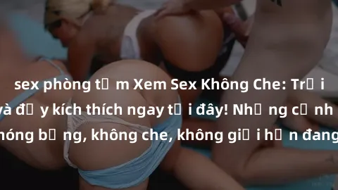sex phòng tắm Xem Sex Không Che: Trải nghiệm mới lạ và đầy kích thích ngay tại đây! Những cảnh quay nóng bỏng, không che, không giới hạn đang chờ đón bạn. Đừng bỏ lỡ!