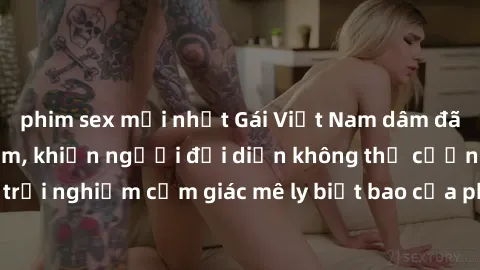 phim sex mới nhất Gái Việt Nam dâm đãng làm tình say đắm, khiến người đối diện không thể cưỡng lại được. Hãy trải nghiệm cảm giác mê ly biết bao của phong cách yêu đương đậm chất dân tộc!