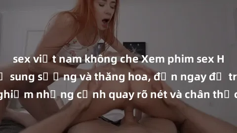sex việt nam không che Xem phim sex HD: Đỉnh cao của sự sung sướng và thăng hoa, đến ngay để trải nghiệm những cảnh quay rõ nét và chân thực nhất. Hãy cùng khám phá!