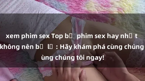 xem phim sex Top bộ phim sex hay nhất mà bạn không nên bỏ lỡ: Hãy khám phá cùng chúng tôi ngay!