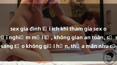 sex gia đình lợi ích khi tham gia sex online không che: Trải nghiệm mới lạ, không gian an toàn, sự sáng tạo không giới hạn, thỏa mãn nhu cầu tình dục của bạn.