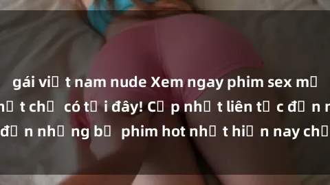 gái việt nam nude Xem ngay phim sex mới nhất, hấp dẫn nhất chỉ có tại đây! Cập nhật liên tục đến những bộ phim hot nhất hiện nay chỉ trong vài cú click!