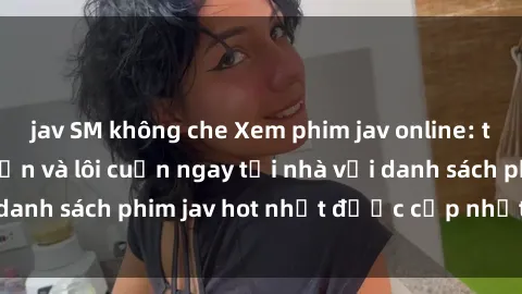 jav SM không che Xem phim jav online: trải nghiệm hấp dẫn và lôi cuốn ngay tại nhà với danh sách phim jav hot nhất được cập nhật liên tục.