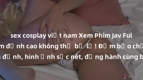 sex cosplay việt nam Xem Phim Jav Full HD: Những bộ phim đỉnh cao không thể bỏ lỡ! Đảm bảo chất lượng ổn định, hình ảnh sắc nét, đồng hành cùng bạn trong những giây phút thư giãn!