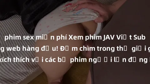 phim sex miễn phí Xem phim JAV Việt Sub miễn phí tại trang web hàng đầu! Đắm chìm trong thế giới giải trí đầy kích thích với các bộ phim người lớn đồng hành bằng tiếng Việt subtitled.