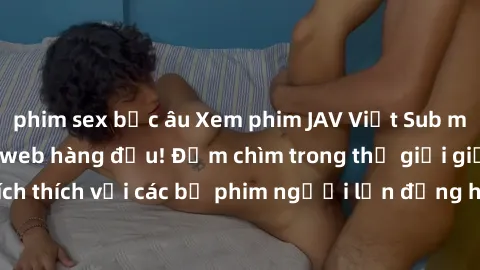 phim sex bắc âu Xem phim JAV Việt Sub miễn phí tại trang web hàng đầu! Đắm chìm trong thế giới giải trí đầy kích thích với các bộ phim người lớn đồng hành bằng tiếng Việt subtitled.
