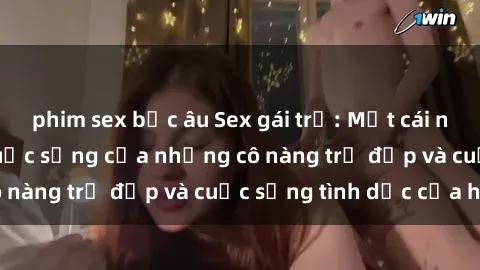phim sex bắc âu Sex gái trẻ: Một cái nhìn sâu lắng vào cuộc sống của những cô nàng trẻ đẹp và cuộc sống tình dục của họ