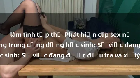 làm tình tập thể Phát hiện clip sex nữ sinh gây chấn động trong cộng đồng học sinh: Sự việc đang được điều tra và xử lý