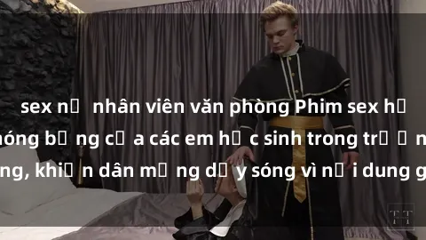 sex nữ nhân viên văn phòng Phim sex học sinh: Hành động nóng bỏng của các em học sinh trong trường, khiến dân mạng dậy sóng vì nội dung gợi cảm và kích thích.
