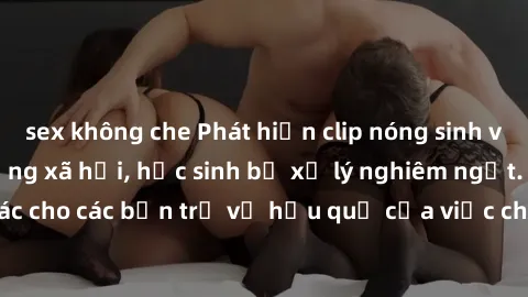 sex không che Phát hiện clip nóng sinh viên gây sốt trên mạng xã hội, học sinh bị xử lý nghiêm ngặt. Đây là cảnh giác cho các bạn trẻ về hậu quả của việc chia sẻ thông tin trái phép trên internet.
