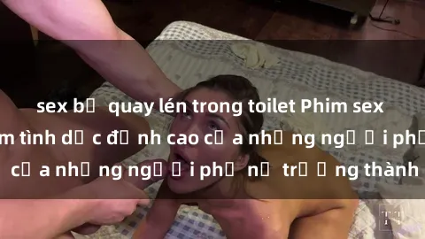 sex bị quay lén trong toilet Phim sex gái già: Trải nghiệm tình dục đỉnh cao của những người phụ nữ trưởng thành
