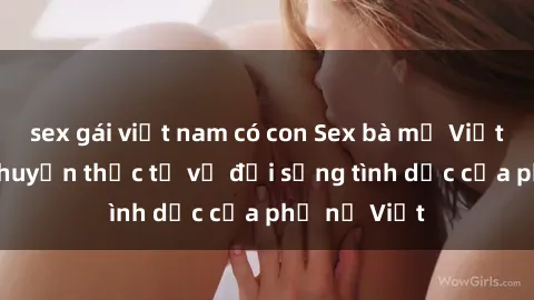 sex gái việt nam có con Sex bà mẹ Việt Nam: Câu chuyện thực tế về đời sống tình dục của phụ nữ Việt