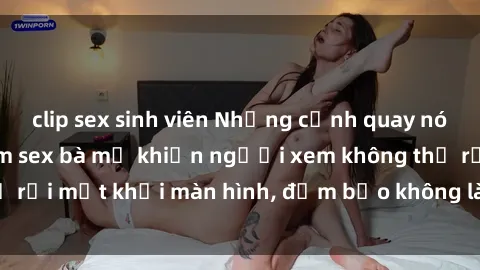 clip sex sinh viên Những cảnh quay nóng bỏng trong phim sex bà mẹ khiến người xem không thể rời mắt khỏi màn hình, đảm bảo không làm bạn thất vọng!