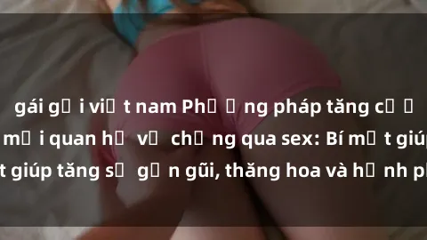 gái gọi việt nam Phương pháp tăng cường gắn kết trong mối quan hệ vợ chồng qua sex: Bí mật giúp tăng sự gần gũi, thăng hoa và hạnh phúc cho cặp đôi