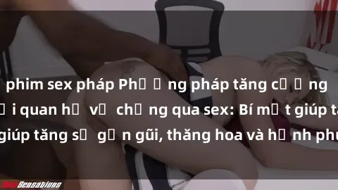 phim sex pháp Phương pháp tăng cường gắn kết trong mối quan hệ vợ chồng qua sex: Bí mật giúp tăng sự gần gũi, thăng hoa và hạnh phúc cho cặp đôi