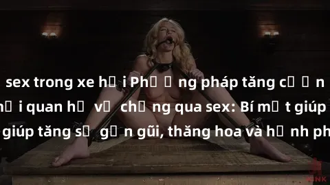 sex trong xe hơi Phương pháp tăng cường gắn kết trong mối quan hệ vợ chồng qua sex: Bí mật giúp tăng sự gần gũi, thăng hoa và hạnh phúc cho cặp đôi