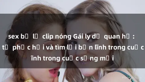 sex bị lộ clip nóng Gái ly dị quan hệ: Hành trình tự phục hồi và tìm lại bản lĩnh trong cuộc sống mới