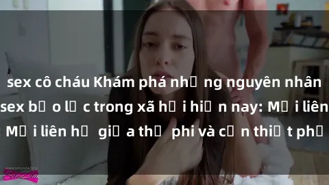 sex cô cháu Khám phá những nguyên nhân và hậu quả của sex bạo lực trong xã hội hiện nay: Mối liên hệ giữa thị phi và cần thiết phải ngăn chặn.