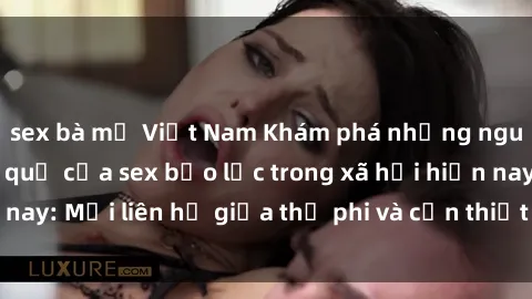 sex bà mẹ Việt Nam Khám phá những nguyên nhân và hậu quả của sex bạo lực trong xã hội hiện nay: Mối liên hệ giữa thị phi và cần thiết phải ngăn chặn.
