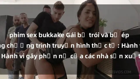 phim sex bukkake Gái bị trói và bị ép buộc làm tình trong chương trình truyền hình thực tế: Hành vi gây phẫn nộ của các nhà sản xuất và người xem.
