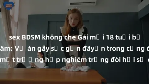 sex BDSM không che Gái mới 18 tuổi bị trói và bị hiếp dâm: Vụ án gây sốc gần đâyến trong cộng đồng. Đây là một trường hợp nghiêm trọng đòi hỏi sự can thiệp mạnh mẽ từ phía công lý.